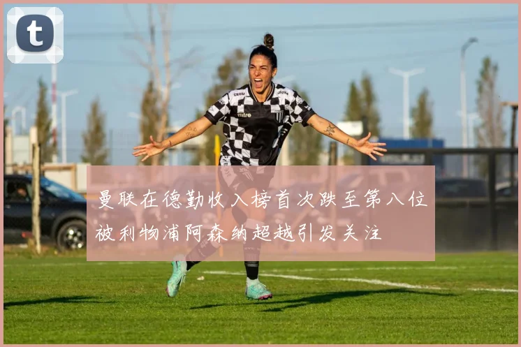 曼联在德勤收入榜首次跌至第八位被利物浦阿森纳超越引发关注