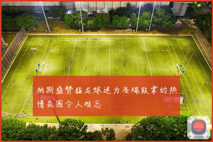 纳斯盛赞猛龙球迷为洛瑞鼓掌的热情氛围令人难忘