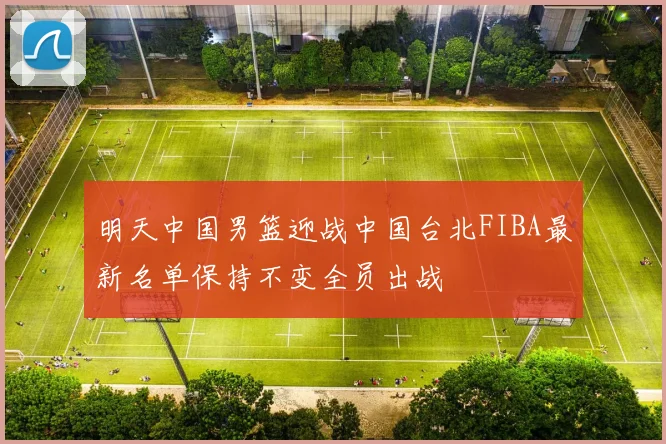 明天中国男篮迎战中国台北FIBA最新名单保持不变全员出战