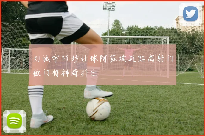 刘诚宇巧妙让球阿苏埃近距离射门被门将神奇扑出