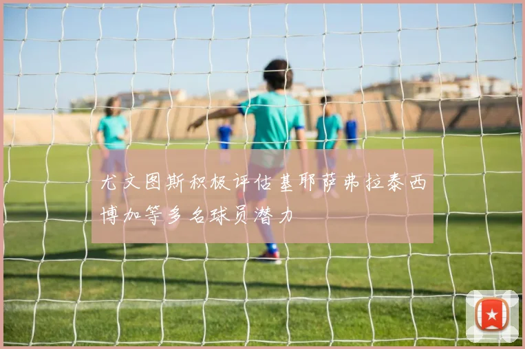 尤文图斯积极评估基耶萨弗拉泰西博加等多名球员潜力