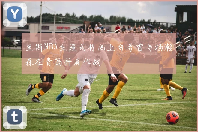 里斯NBA生涯或将画上句号曾与杨瀚森在青岛并肩作战