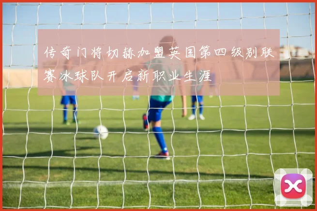 传奇门将切赫加盟英国第四级别联赛冰球队开启新职业生涯