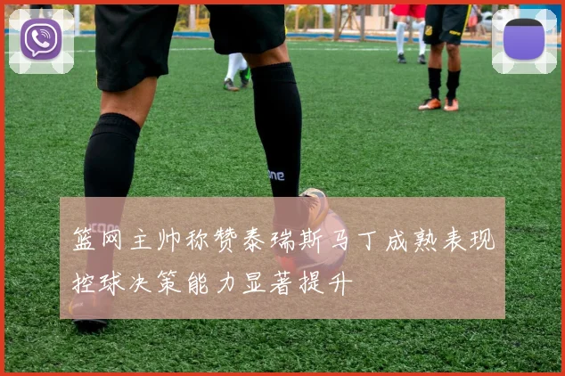 篮网主帅称赞泰瑞斯马丁成熟表现控球决策能力显著提升