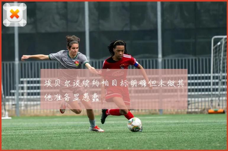 埃贝尔谈续约帕目标明确但未做其他准备显愚蠢