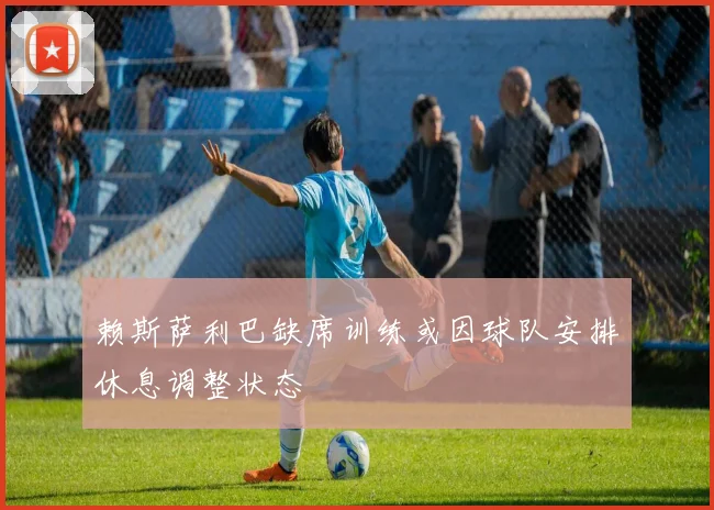 赖斯萨利巴缺席训练或因球队安排休息调整状态