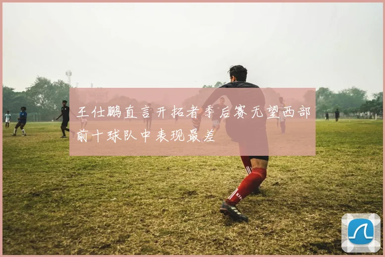 王仕鹏直言开拓者季后赛无望西部前十球队中表现最差