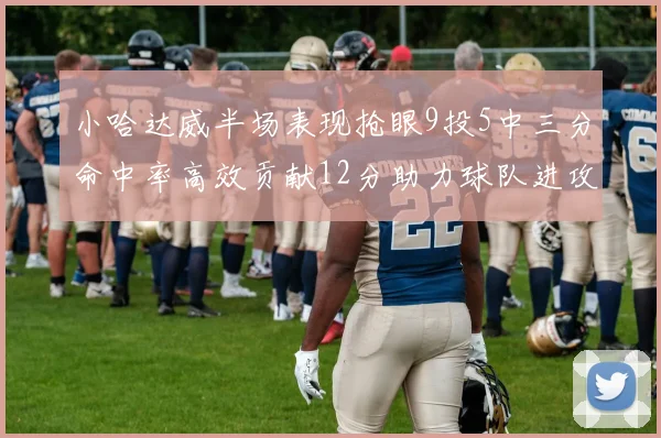 小哈达威半场表现抢眼9投5中三分命中率高效贡献12分助力球队进攻