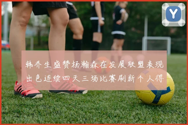 韩乔生盛赞杨瀚森在发展联盟表现出色连续四天三场比赛刷新个人得分与篮板纪录