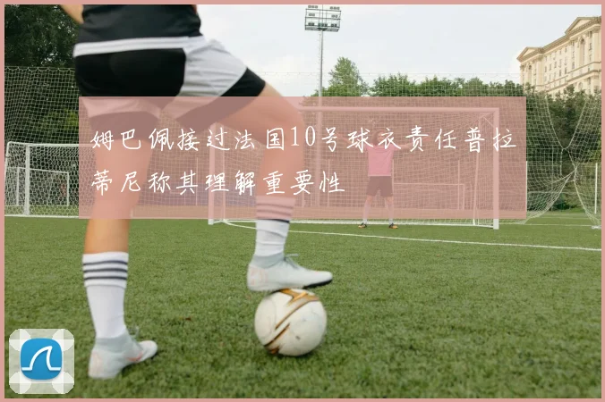 姆巴佩接过法国10号球衣责任普拉蒂尼称其理解重要性