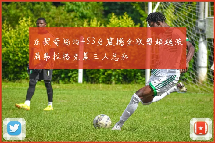 东契奇场均453分震撼全联盟超越浓眉弗拉格克莱三人总和