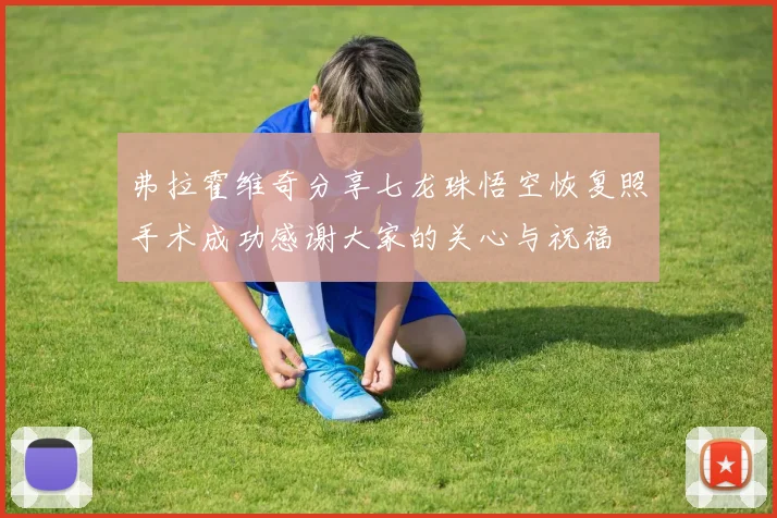 弗拉霍维奇分享七龙珠悟空恢复照手术成功感谢大家的关心与祝福