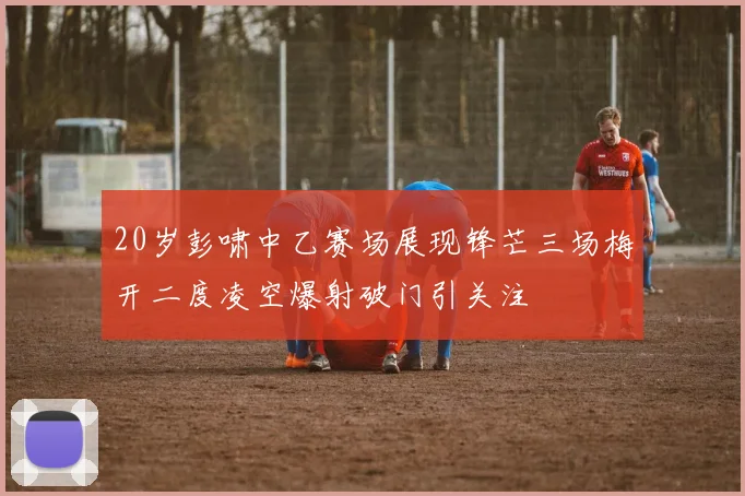 20岁彭啸中乙赛场展现锋芒三场梅开二度凌空爆射破门引关注