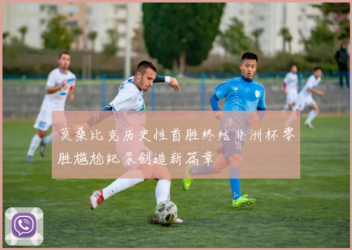 莫桑比克历史性首胜终结非洲杯零胜尴尬纪录创造新篇章