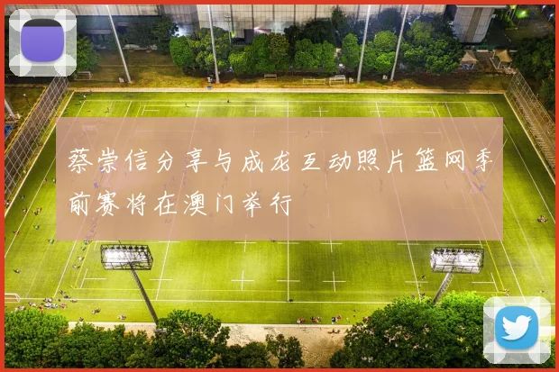 蔡崇信分享与成龙互动照片篮网季前赛将在澳门举行