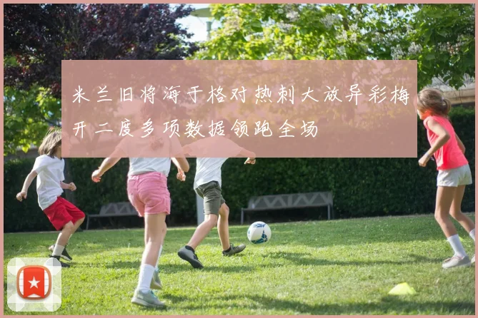 米兰旧将海于格对热刺大放异彩梅开二度多项数据领跑全场