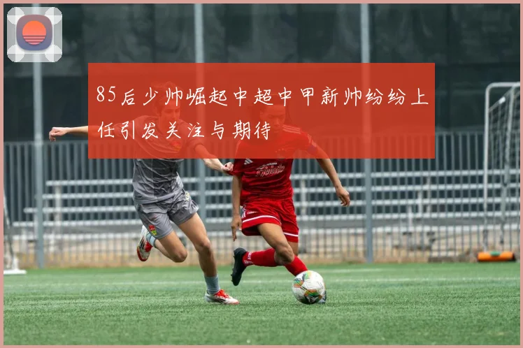 85后少帅崛起中超中甲新帅纷纷上任引发关注与期待