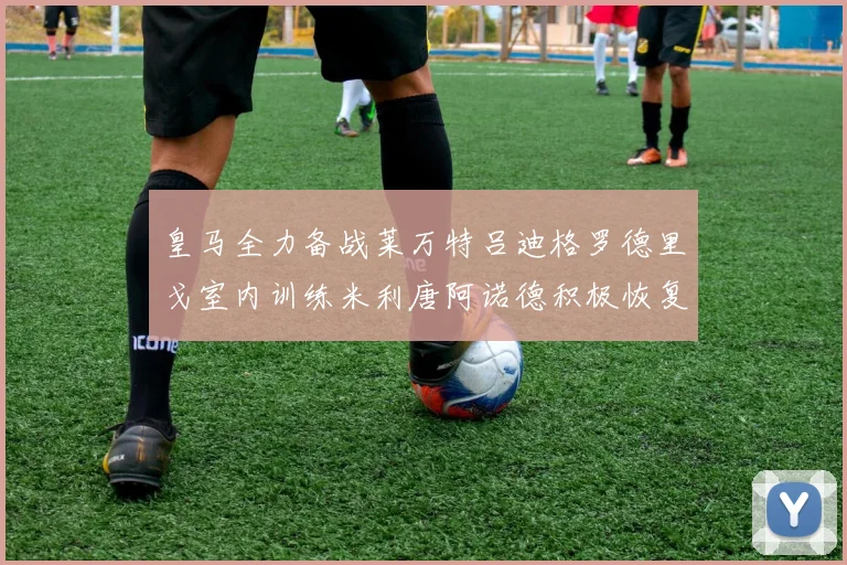 皇马全力备战莱万特吕迪格罗德里戈室内训练米利唐阿诺德积极恢复状态