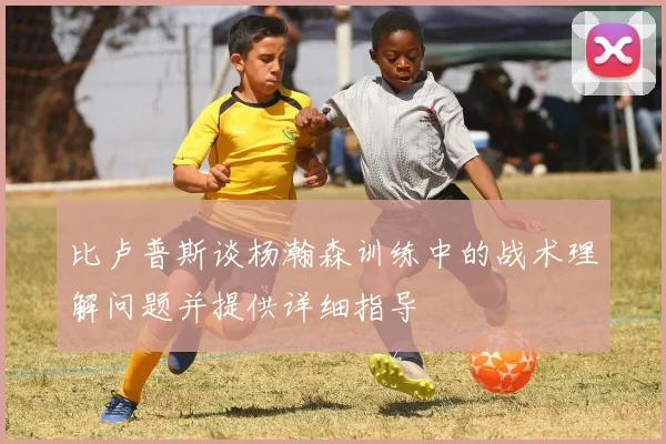 比卢普斯谈杨瀚森训练中的战术理解问题并提供详细指导