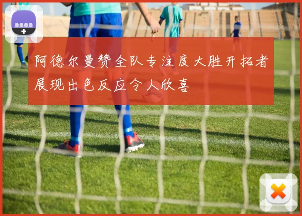 阿德尔曼赞全队专注度大胜开拓者展现出色反应令人欣喜