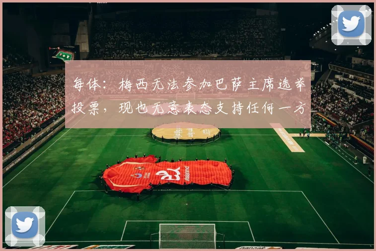 每体：梅西无法参加巴萨主席选举投票，现也无意表态支持任何一方