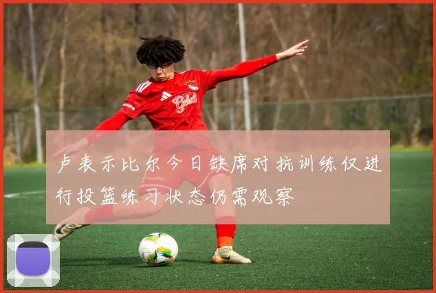 卢表示比尔今日缺席对抗训练仅进行投篮练习状态仍需观察