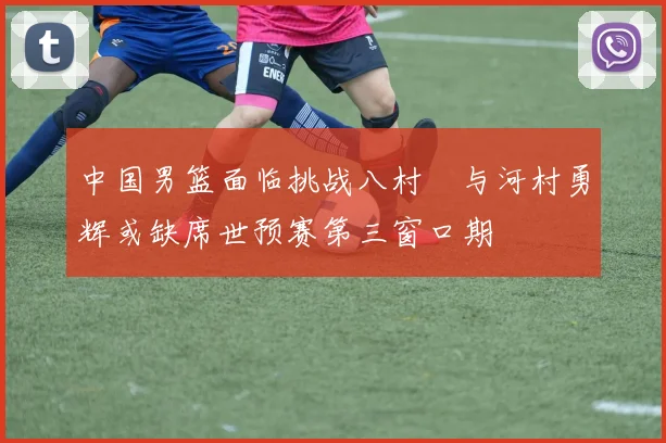 中国男篮面临挑战八村塁与河村勇辉或缺席世预赛第三窗口期