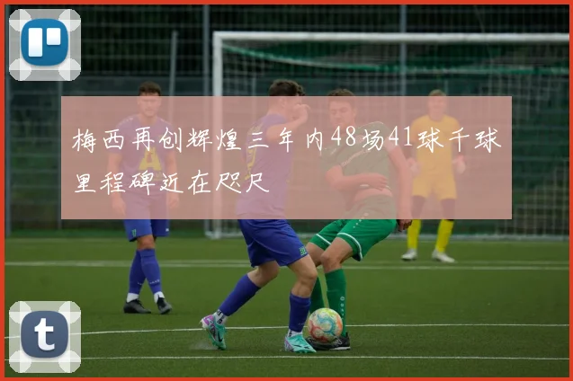 梅西再创辉煌三年内48场41球千球里程碑近在咫尺