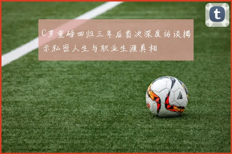 C罗重磅回归三年后首次深度访谈揭示私密人生与职业生涯真相