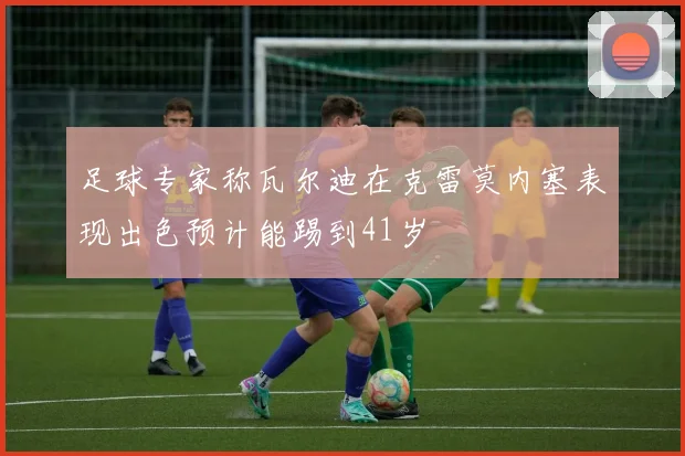 足球专家称瓦尔迪在克雷莫内塞表现出色预计能踢到41岁
