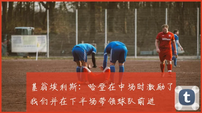 基翁埃利斯：哈登在中场时激励了我们并在下半场带领球队前进