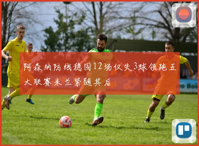 阿森纳防线稳固12场仅失3球领跑五大联赛米兰紧随其后