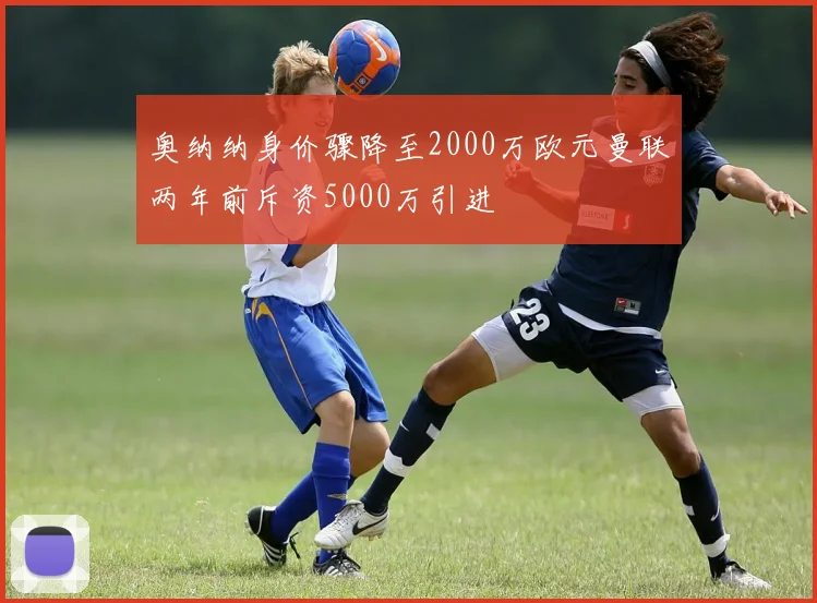 奥纳纳身价骤降至2000万欧元曼联两年前斥资5000万引进
