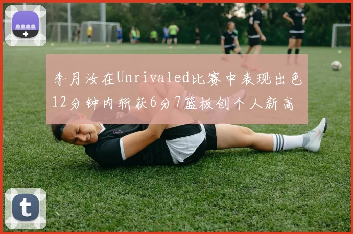 李月汝在Unrivaled比赛中表现出色12分钟内斩获6分7篮板创个人新高