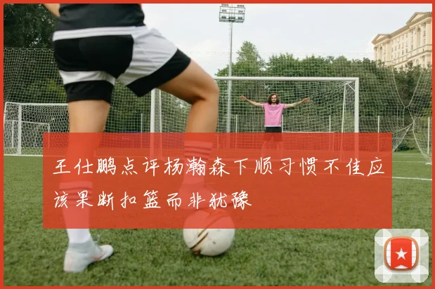 王仕鹏点评杨瀚森下顺习惯不佳应该果断扣篮而非犹豫
