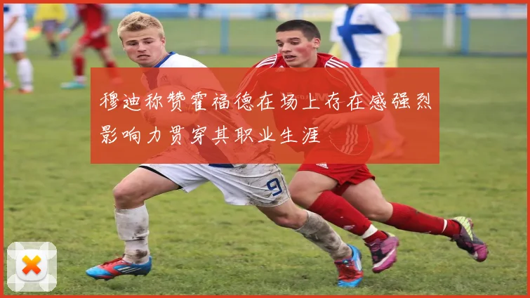 穆迪称赞霍福德在场上存在感强烈影响力贯穿其职业生涯