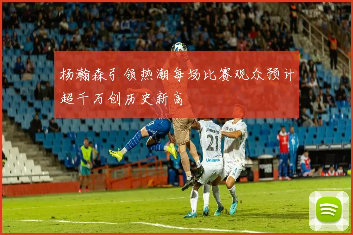 杨瀚森引领热潮每场比赛观众预计超千万创历史新高