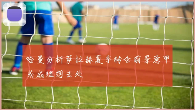 哈曼分析萨拉赫夏季转会前景意甲或成理想去处